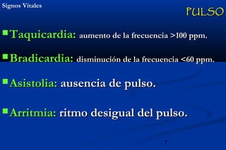 7
Signos VitalesSignos Vitales
 Taquicardia:Taquicardia: aumento de la frecuencia >100 ppm.aumento de la frecuencia >100 ppm.
 Bradicardia:Bradicardia: disminución de la frecuencia <60 ppm.disminución de la frecuencia <60 ppm.
 Asistolia:Asistolia: ausencia de pulso.ausencia de pulso.
 Arritmia:Arritmia: ritmo desigual del pulso.ritmo desigual del pulso.
PULSOPULSO
 