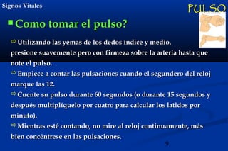 9
Signos VitalesSignos Vitales
 Como tomar el pulso?Como tomar el pulso?
PULSOPULSO
Utilizando las yemas de los dedos índice y medio,Utilizando las yemas de los dedos índice y medio,
presione suavemente pero con firmeza sobre la arteria hasta quepresione suavemente pero con firmeza sobre la arteria hasta que
note el pulso.note el pulso.
Empiece a contar las pulsaciones cuando el segundero del relojEmpiece a contar las pulsaciones cuando el segundero del reloj
marque las 12. marque las 12. 
Cuente su pulso durante 60 segundos (o durante 15 segundos yCuente su pulso durante 60 segundos (o durante 15 segundos y
después multiplíquelo por cuatro para calcular los latidos pordespués multiplíquelo por cuatro para calcular los latidos por
minuto).minuto).
Mientras esté contando, no mire al reloj continuamente, másMientras esté contando, no mire al reloj continuamente, más
bien concéntrese en las pulsaciones.bien concéntrese en las pulsaciones.
 