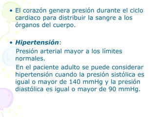 • El corazón genera presión durante el ciclo
cardiaco para distribuir la sangre a los
órganos del cuerpo.
• Hipertensión:
Presión arterial mayor a los límites
normales.
En el paciente adulto se puede considerar
hipertensión cuando la presión sistólica es
igual o mayor de 140 mmHg y la presión
diastólica es igual o mayor de 90 mmHg.
 