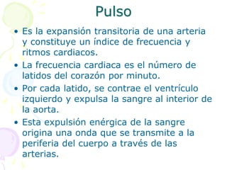 Pulso
• Es la expansión transitoria de una arteria
y constituye un índice de frecuencia y
ritmos cardiacos.
• La frecuencia cardiaca es el número de
latidos del corazón por minuto.
• Por cada latido, se contrae el ventrículo
izquierdo y expulsa la sangre al interior de
la aorta.
• Esta expulsión enérgica de la sangre
origina una onda que se transmite a la
periferia del cuerpo a través de las
arterias.
 