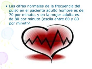 • Las cifras normales de la frecuencia del
pulso en el paciente adulto hombre es de
70 por minuto, y en la mujer adulta es
de 80 por minuto (oscila entre 60 y 80
por minuto).
 