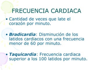 FRECUENCIA CARDIACA
• Cantidad de veces que late el
corazón por minuto.
• Bradicardia: Disminución de los
latidos cardiacos con una frecuencia
menor de 60 por minuto.
• Taquicardia: Frecuencia cardiaca
superior a los 100 latidos por minuto.
 
