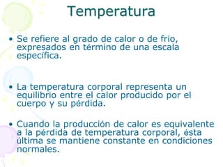 Temperatura
• Se refiere al grado de calor o de frío,
expresados en término de una escala
específica.
• La temperatura corporal representa un
equilibrio entre el calor producido por el
cuerpo y su pérdida.
• Cuando la producción de calor es equivalente
a la pérdida de temperatura corporal, ésta
última se mantiene constante en condiciones
normales.
 