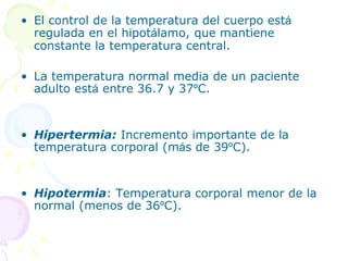 • El control de la temperatura del cuerpo está
regulada en el hipotálamo, que mantiene
constante la temperatura central.
• La temperatura normal media de un paciente
adulto está entre 36.7 y 37ºC.
• Hipertermia: Incremento importante de la
temperatura corporal (más de 39ºC).
• Hipotermia: Temperatura corporal menor de la
normal (menos de 36ºC).
 