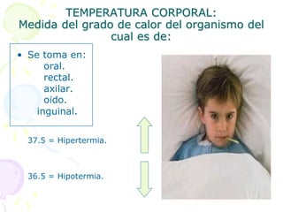 TEMPERATURA CORPORAL:
Medida del grado de calor del organismo del
cual es de:
• Se toma en:
oral.
rectal.
axilar.
oído.
inguinal.
37.5 = Hipertermia.
36.5 = Hipotermia.
 