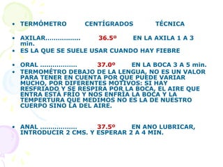 • TERMÓMETRO CENTÍGRADOS TÉCNICA
• AXILAR…………….. 36.5º EN LA AXILA 1 A 3
min.
• ES LA QUE SE SUELE USAR CUANDO HAY FIEBRE
• ORAL ……………… 37.0º EN LA BOCA 3 A 5 min.
• TERMOMÉTRO DEBAJO DE LA LENGUA, NO ES UN VALOR
PARA TENER EN CUENTA POR QUE PUEDE VARIAR
MUCHO, POR DIFERENTES MOTIVOS: SI HAY
RESFRIADO Y SE RESPIRA POR LA BOCA, EL AIRE QUE
ENTRA ESTÁ FRÍO Y NOS ENFRÍA LA BOCA Y LA
TEMPERTURA QUE MEDIMOS NO ES LA DE NUESTRO
CUERPO SINO LA DEL AIRE.
• ANAL ……………… 37.5º EN ANO LUBRICAR,
INTRODUCIR 2 CMS. Y ESPERAR 2 A 4 MIN.
 