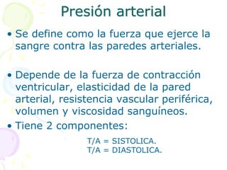 Presión arterial
• Se define como la fuerza que ejerce la
sangre contra las paredes arteriales.
• Depende de la fuerza de contracción
ventricular, elasticidad de la pared
arterial, resistencia vascular periférica,
volumen y viscosidad sanguíneos.
• Tiene 2 componentes:
T/A = SISTOLICA.
T/A = DIASTOLICA.
 