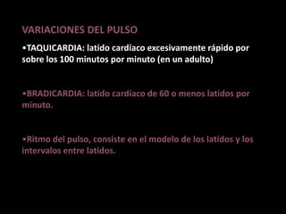 VARIACIONES DEL PULSO
•TAQUICARDIA: latido cardíaco excesivamente rápido por
sobre los 100 minutos por minuto (en un adulto)
•BRADICARDIA: latido cardíaco de 60 o menos latidos por
minuto.
•Ritmo del pulso, consiste en el modelo de los latidos y los
intervalos entre latidos.
 