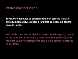 VARIACIONES DEL PULSO
El volumen del pulso es conocido también como la fuerza o
amplitud del pulso, se refiere a la fuerza que posee la sangre
en cada latido.
•Disrítmia o arritmia es el pulso con un ritmo irregular, cuando
se encuentra esta situación se debe evaluar el pulso apical. Se
requiere un electrocardiograma para definir con más exactitud
la disrítmia.
 