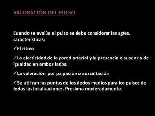 VALORACIÓN DEL PULSO
Cuando se evalúa el pulso se debe considerar las sgtes.
características:
El ritmo
La elasticidad de la pared arterial y la presencia o ausencia de
igualdad en ambos lados.
La valoración por palpación o auscultación
Se utilizan las puntas de los dedos medios para los pulsos de
todas las localizaciones. Presiona moderadamente.
 