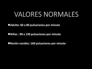 VALORES NORMALES
Adulto: 60 a 80 pulsaciones por minuto
Niños : 90 a 130 pulsaciones por minuto
Recién nacidos: 160 pulsaciones por minuto
 