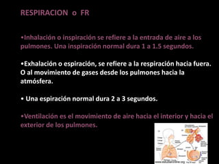 RESPIRACION o FR
•Inhalación o inspiración se refiere a la entrada de aire a los
pulmones. Una inspiración normal dura 1 a 1.5 segundos.
•Exhalación o espiración, se refiere a la respiración hacia fuera.
O al movimiento de gases desde los pulmones hacia la
atmósfera.
• Una espiración normal dura 2 a 3 segundos.
•Ventilación es el movimiento de aire hacia el interior y hacia el
exterior de los pulmones.
 