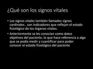 ¿Qué son los signos vitales
• Los signos vitales también llamados signos
cardinales , son indicadores que reflejan el estado
fisiológico de los órganos vitales.
• Anteriormente se les conocían como datos
objetivos del paciente, lo que hace referencia a algo
que se podía medir y cuantificar para poder
conocer el estado fisiológico del paciente
 