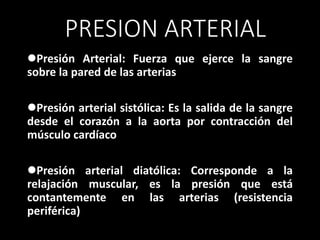 PRESION ARTERIAL
Presión Arterial: Fuerza que ejerce la sangre
sobre la pared de las arterias
Presión arterial sistólica: Es la salida de la sangre
desde el corazón a la aorta por contracción del
músculo cardíaco
Presión arterial diatólica: Corresponde a la
relajación muscular, es la presión que está
contantemente en las arterias (resistencia
periférica)
 