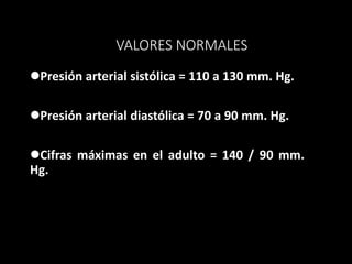 VALORES NORMALES
Presión arterial sistólica = 110 a 130 mm. Hg.
Presión arterial diastólica = 70 a 90 mm. Hg.
Cifras máximas en el adulto = 140 / 90 mm.
Hg.
 