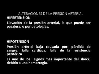 ALTERACIONES DE LA PRESION ARTERIAL
HIPERTENSION
Elevación de la presión arterial, la que puede ser
pasajera, o por patologías.
HIPOTENSION
Presión arterial baja causada por: pérdida de
sangre, falla cardíaca, falla de la resistencia
periférica
Es uno de los signos más importante del shock,
debido a una hemorragia.
 