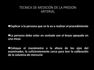 TECNICA DE MEDICIÓN DE LA PRESION
ARTERIAL
Explicar a la persona que se la va a realizar el procedimiento
La persona debe estar en sentada con el brazo apoyado en
una mesa
Coloque el manómetro a la altura de los ojos del
examinador, lo suficientemente cerca para leer la calibración
de la columna de mercurio
 