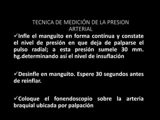 TECNICA DE MEDICIÓN DE LA PRESION
ARTERIAL
Infle el manguito en forma contínua y constate
el nivel de presión en que deja de palparse el
pulso radial; a esta presión sumele 30 mm.
hg.determinando así el nivel de insuflación
Desinfle en manguito. Espere 30 segundos antes
de reinflar.
Coloque el fonendoscopio sobre la arteria
braquial ubicada por palpación
 