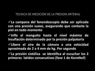 TECNICA DE MEDICIÓN DE LA PRESION ARTERIAL
La campana del fonendoscopio debe ser aplicada
con una presión suave, asegurando que contacte la
piel en todo momento
Infle el manguito hasta el nivel máximo de
insuflación determinado por la presión palpatoria
Libere el aire de la cámara a una velocidad
aproximada de 2 a 4 mm de hg. Por segundo
La presión sistólica se identifica al escuchar los 2
primeros latidos consecutivos (fase 1 de Korotkof)
 