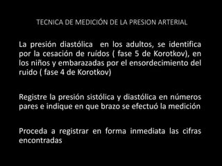 TECNICA DE MEDICIÓN DE LA PRESION ARTERIAL
La presión diastólica en los adultos, se identifica
por la cesación de ruídos ( fase 5 de Korotkov), en
los niños y embarazadas por el ensordecimiento del
ruido ( fase 4 de Korotkov)
Registre la presión sistólica y diastólica en números
pares e indique en que brazo se efectuó la medición
Proceda a registrar en forma inmediata las cifras
encontradas
 