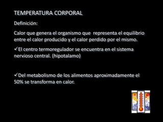 TEMPERATURA CORPORAL
Definición:
Calor que genera el organismo que representa el equilibrio
entre el calor producido y el calor perdido por el mismo.
El centro termoregulador se encuentra en el sistema
nervioso central. (hipotalamo)
Del metabolismo de los alimentos aproximadamente el
50% se transforma en calor.
 