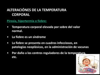 ALTERACIÓNES DE LA TEMPERATURA
CORPORAL
Pirexia, hipertermia o fiebre:
• Temperatura corporal elevada por sobre del valor
normal.
• La fiebre es un síndrome
• La fiebre se presenta en cuadros infecciosos, en
patologías neoplásicas, en la administración de vacunas
• Por daño a los centros reguladores de la temperatura,
etc.
 