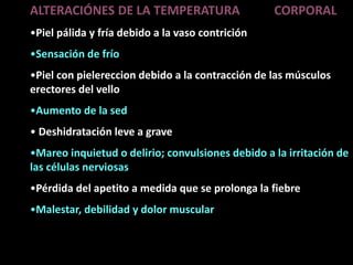 ALTERACIÓNES DE LA TEMPERATURA CORPORAL
•Piel pálida y fría debido a la vaso contrición
•Sensación de frío
•Piel con pielereccion debido a la contracción de las músculos
erectores del vello
•Aumento de la sed
• Deshidratación leve a grave
•Mareo inquietud o delirio; convulsiones debido a la irritación de
las células nerviosas
•Pérdida del apetito a medida que se prolonga la fiebre
•Malestar, debilidad y dolor muscular
 