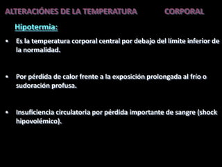 ALTERACIÓNES DE LA TEMPERATURA CORPORAL
Hipotermia:
• Es la temperatura corporal central por debajo del límite inferior de
la normalidad.
• Por pérdida de calor frente a la exposición prolongada al frío o
sudoración profusa.
• Insuficiencia circulatoria por pérdida importante de sangre (shock
hipovolémico).
 