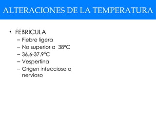 ALTERACIONES DE LA TEMPERATURA
• FEBRICULA
– Fiebre ligera
– No superior a 38ºC
– 36.6-37.9ºC
– Vespertina
– Origen infeccioso o
nervioso
 
