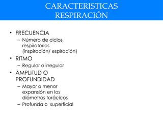 CARACTERISTICAS
RESPIRACIÓN
• FRECUENCIA
– Número de ciclos
respiratorios
(inspiración/ espiración)
• RITMO
– Regular o irregular
• AMPLITUD O
PROFUNDIDAD
– Mayor o menor
expansión en los
diámetros torácicos
– Profunda o superficial
 