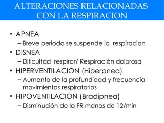 ALTERACIONES RELACIONADAS
CON LA RESPIRACION
• APNEA
– Breve periodo se suspende la respiracion
• DISNEA
– Dificultad respirar/ Respiración dolorosa
• HIPERVENTILACION (Hiperpnea)
– Aumento de la profundidad y frecuencia
movimientos respiratorios
• HIPOVENTILACION (Bradipnea)
– Disminución de la FR manos de 12/min
 