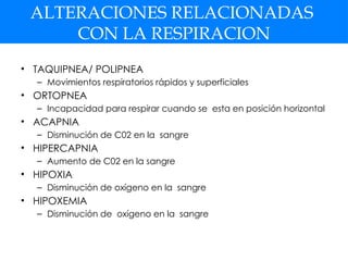ALTERACIONES RELACIONADAS
CON LA RESPIRACION
• TAQUIPNEA/ POLIPNEA
– Movimientos respiratorios rápidos y superficiales
• ORTOPNEA
– Incapacidad para respirar cuando se esta en posición horizontal
• ACAPNIA
– Disminución de C02 en la sangre
• HIPERCAPNIA
– Aumento de C02 en la sangre
• HIPOXIA
– Disminución de oxígeno en la sangre
• HIPOXEMIA
– Disminución de oxígeno en la sangre
 