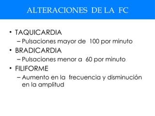 ALTERACIONES DE LA FC
• TAQUICARDIA
– Pulsaciones mayor de 100 por minuto
• BRADICARDIA
– Pulsaciones menor a 60 por minuto
• FILIFORME
– Aumento en la frecuencia y disminución
en la amplitud
 