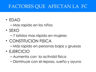 FACTORES QUE AFECTAN LA FC
• EDAD
– Mas rapido en los niños
• SEXO
– 7 latidos mas rápido en mujeres
• CONSTITUCION FISICA
– Más rapido en personas bajas y gruesas
• EJERCICIO
– Aumenta con la actividd física
– Disminuye con el reposo, sueño y ayuno
 
