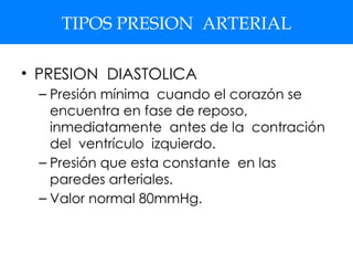 TIPOS PRESION ARTERIAL
• PRESION DIASTOLICA
– Presión mínima cuando el corazón se
encuentra en fase de reposo,
inmediatamente antes de la contración
del ventrículo izquierdo.
– Presión que esta constante en las
paredes arteriales.
– Valor normal 80mmHg.
 