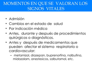 MOMENTOS EN QUE SE VALORAN LOS
SIGNOS VITALES
• Admisión
• Cambios en el estado de salud
• Por indicación médica
• Antes, durante y después de procedimientos
quirúrgicos o diagnósticos.
• Antes y después de medicamentos que
pueden afectar el sistema respiratorio o
cardiovascular:
– metamizol, diazepan, buprenorfina, nalbufina,
midazolam, anestesicos, salbutamol, etc.
 