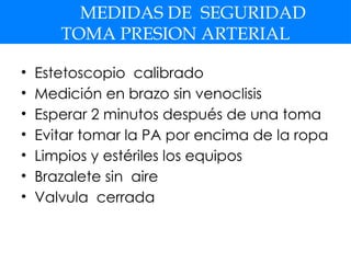 MEDIDAS DE SEGURIDAD
TOMA PRESION ARTERIAL
• Estetoscopio calibrado
• Medición en brazo sin venoclisis
• Esperar 2 minutos después de una toma
• Evitar tomar la PA por encima de la ropa
• Limpios y estériles los equipos
• Brazalete sin aire
• Valvula cerrada
 