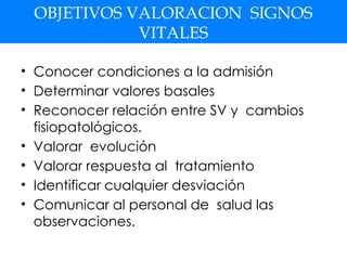 OBJETIVOS VALORACION SIGNOS
VITALES
• Conocer condiciones a la admisión
• Determinar valores basales
• Reconocer relación entre SV y cambios
fisiopatológicos.
• Valorar evolución
• Valorar respuesta al tratamiento
• Identificar cualquier desviación
• Comunicar al personal de salud las
observaciones.
 