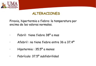 ALTERACIONES
Pirexia, hipertermia o fiebre: la temperatura por
encima de los valores normales.
· Febril: tiene fiebre 38º a mas
· Afebril : no tiene fiebre entre 36 a 37.4ª
· Hipotermia : 35.5º a menos
· Febrícula: 37.5º subfebrilidad
 