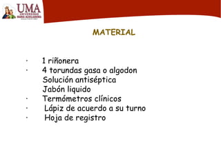 MATERIAL
· 1 riñonera
· 4 torundas gasa o algodon
Solución antiséptica
Jabón liquido
· Termómetros clínicos
· Lápiz de acuerdo a su turno
· Hoja de registro
 