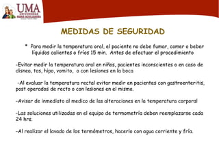 MEDIDAS DE SEGURIDAD
* Para medir la temperatura oral, el paciente no debe fumar, comer o beber
líquidos calientes o fríos 15 min. Antes de efectuar el procedimiento
-Evitar medir la temperatura oral en niños, pacientes inconscientes o en caso de
disnea, tos, hipo, vomito, o con lesiones en la boca
-Al evaluar la temperatura rectal evitar medir en pacientes con gastroenteritis,
post operados de recto o con lesiones en el mismo.
-Avisar de inmediato al medico de las alteraciones en la temperatura corporal
-Las soluciones utilizadas en el equipo de termometría deben reemplazarse cada
24 hrs.
-Al realizar el lavado de los termómetros, hacerlo con agua corriente y fría.
 