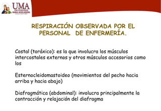 RESPIRACIÓN OBSERVADA POR EL
PERSONAL DE ENFERMERÍA.
Costal (toráxico): es la que involucra los músculos
intercostales externos y otros músculos accesorios como
los
Esternocleidomastoideo (movimientos del pecho hacia
arriba y hacia abajo)
Diafragmática (abdominal): involucra principalmente la
contracción y relajación del diafragma
 