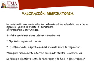 VALORACIÓN RESPIRATORIA.
La respiración en reposo debe ser valorada así como también durante el
ejercicio ya que la afecta e incrementa
Su frecuencia y profundidad.
Se debe considerar antes valorar la respiración:
* El patrón respiratorio normal
* La influencia de los problemas del paciente sobre la respiración.
*Cualquier medicamento o terapia que pueda afectar la respiración.
La relación existente entre la respiración y la función cardiovascular.
 
