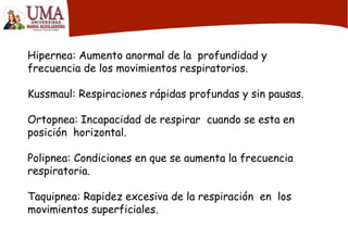 Hipernea: Aumento anormal de la profundidad y
frecuencia de los movimientos respiratorios.
Kussmaul: Respiraciones rápidas profundas y sin pausas.
Ortopnea: Incapacidad de respirar cuando se esta en
posición horizontal.
Polipnea: Condiciones en que se aumenta la frecuencia
respiratoria.
Taquipnea: Rapidez excesiva de la respiración en los
movimientos superficiales.
 