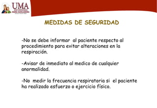 MEDIDAS DE SEGURIDAD
-No se debe informar al paciente respecto al
procedimiento para evitar alteraciones en la
respiración.
-Avisar de inmediato al medico de cualquier
anormalidad.
-No medir la frecuencia respiratoria si el paciente
ha realizado esfuerzo o ejercicio físico.
 
