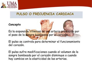 PULSO O FRECUENCIA CARDIACA
Concepto
Es la expansión rítmicas de una arteria producida por
el paso de la sangre bombeada por el corazón.
El pulso se controla para determinar el funcionamiento
del corazón.
El pulso sufre modificaciones cuando el volumen de la
sangre bombeada por el corazón disminuye o cuando
hay cambios en la elasticidad de las arterias.
 