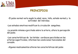 PRINCIPIOS
-El pulso normal varía según la edad, sexo, talla, estado normal y la
actividad del individuo.
-Los estados emotivos modifican la circulación sanguínea.
-La presión intensa ejercitada sobre la arteria, altera la percepción
del pulso.
-Las características de los latidos cardiacos percibidas en las
arterias superficiales, informan las condiciones funcionales del
corazón.
-Algunos medicamentos alteran las características del pulso
 