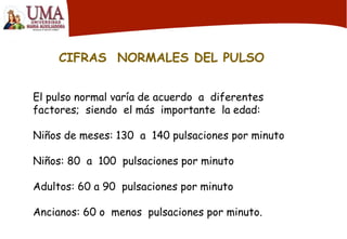 CIFRAS NORMALES DEL PULSO
El pulso normal varía de acuerdo a diferentes
factores; siendo el más importante la edad:
Niños de meses: 130 a 140 pulsaciones por minuto
Niños: 80 a 100 pulsaciones por minuto
Adultos: 60 a 90 pulsaciones por minuto
Ancianos: 60 o menos pulsaciones por minuto.
 