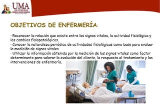 OBJETIVOS DE ENFERMERÍA:
· Reconocer la relación que existe entre los signos vitales, la actividad fisiológica y
los cambios fisiopatológicos.
· Conocer la naturaleza periódica de actividades fisiológicas como base para evaluar
la medición de signos vitales.
· Utilizar la información obtenida por la medición de los signos vitales como factor
determinante para valorar la evolución del cliente, la respuesta al tratamiento y las
intervenciones de enfermería.
 
