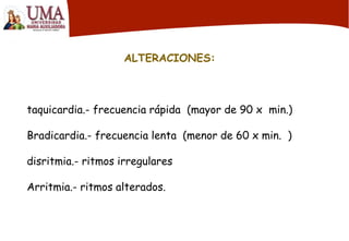 ALTERACIONES:
taquicardia.- frecuencia rápida (mayor de 90 x min.)
Bradicardia.- frecuencia lenta (menor de 60 x min. )
disritmia.- ritmos irregulares
Arritmia.- ritmos alterados.
 